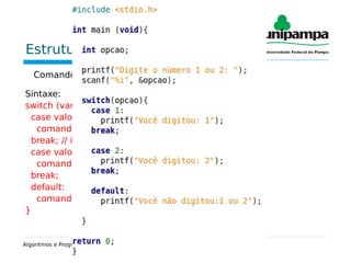 Estrutura de seleção múltipla
Comando “switch”:
Sintaxe:
switch (variável) { // int ou char
case valor_1:
comando;
break; // interrupção no comando
case valor_2:
comando;
break;
default:
comando;
}
Algoritmos e Programação – Estruturas de condição
 