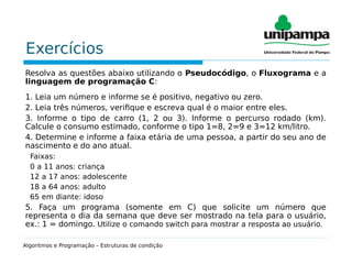 Exercícios
Resolva as questões abaixo utilizando o Pseudocódigo, o Fluxograma e a
linguagem de programação C:
1. Leia um número e informe se é positivo, negativo ou zero.
2. Leia três números, verifique e escreva qual é o maior entre eles.
3. Informe o tipo de carro (1, 2 ou 3). Informe o percurso rodado (km).
Calcule o consumo estimado, conforme o tipo 1=8, 2=9 e 3=12 km/litro.
4. Determine e informe a faixa etária de uma pessoa, a partir do seu ano de
nascimento e do ano atual.
Faixas:
0 a 11 anos: criança
12 a 17 anos: adolescente
18 a 64 anos: adulto
65 em diante: idoso
5. Faça um programa (somente em C) que solicite um número que
representa o dia da semana que deve ser mostrado na tela para o usuário,
ex.: 1 = domingo. Utilize o comando switch para mostrar a resposta ao usuário.
Algoritmos e Programação – Estruturas de condição
 
