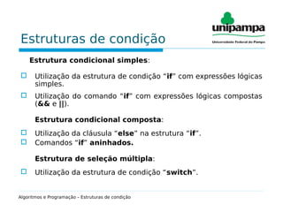 Estruturas de condição
Estrutura condicional simples:
 Utilização da estrutura de condição “if” com expressões lógicas
simples.
 Utilização do comando “if” com expressões lógicas compostas
(&& e ||).
Estrutura condicional composta:
 Utilização da cláusula “else” na estrutura “if”.
 Comandos “if” aninhados.
Estrutura de seleção múltipla:
 Utilização da estrutura de condição “switch”.
Algoritmos e Programação – Estruturas de condição
 