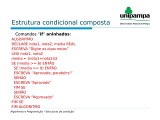 Estrutura condicional composta
Comandos “if” aninhados:
ALGORITMO
DECLARE nota1, nota2, media REAL
ESCREVA “Digite as duas notas”
LEIA nota1, nota2
media ← (nota1+nota2)/2
SE (media >= 6) ENTÃO
SE (media >= 9) ENTÃO
ESCREVA “Aprovado, parabéns!”
SENÃO
ESCREVA “Aprovado”
FIM SE
SENÃO
ESCREVA “Reprovado”
FIM SE
FIM ALGORITMO
Algoritmos e Programação – Estruturas de condição
 
