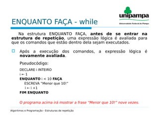 ENQUANTO FAÇA - while
Na estrutura ENQUANTO FAÇA, antes de se entrar na
estrutura de repetição, uma expressão lógica é avaliada para
que os comandos que estão dentro dela sejam executados.
 Após a execução dos comandos, a expressão lógica é
novamente avaliada.
Pseudocódigo:
DECLARE i INTEIRO
i ← 1
ENQUANTO i < 10 FAÇA
ESCREVA “Menor que 10!”
i ← i +1
FIM ENQUANTO
O programa acima irá mostrar a frase “Menor que 10!” nove vezes.
Algoritmos e Programação - Estruturas de repetição
 