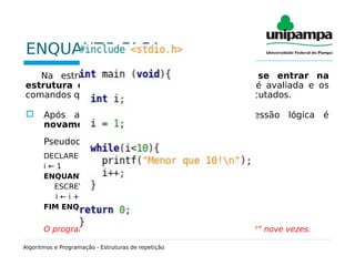 ENQUANTO FAÇA
Na estrutura ENQUANTO FAÇA, antes de se entrar na
estrutura de repetição, uma expressão lógica é avaliada e os
comandos que estão dentro da estrutura serão executados.
 Após a execução dos comandos, a expressão lógica é
novamente avaliada.
Pseudocódigo:
DECLARE i INTEIRO
i ← 1
ENQUANTO i < 10 FAÇA
ESCREVA(“Menor que 10!”)
i ← i +1)
FIM ENQUANTO
O programa acima irá mostrar a frase “Menor que 10!” nove vezes.
Algoritmos e Programação - Estruturas de repetição
 