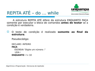 REPITA ATÉ – do … while
A estrutura REPITA ATÉ difere da estrutura ENQUANTO FAÇA
somente por executar o bloco de comandos antes de testar se a
condição é verdadeira.
 O teste de condição é realizado somente ao final da
estrutura.
Pseudocódigo:
DECLARE i INTEIRO
FAÇA
ESCREVA “Digite um número :”
LEIA i
ENQUANTO i != 10
Algoritmos e Programação - Estruturas de repetição
 