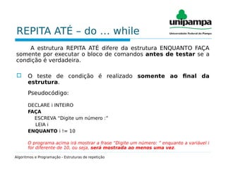 REPITA ATÉ – do … while
A estrutura REPITA ATÉ difere da estrutura ENQUANTO FAÇA
somente por executar o bloco de comandos antes de testar se a
condição é verdadeira.
 O teste de condição é realizado somente ao final da
estrutura.
Pseudocódigo:
DECLARE i INTEIRO
FAÇA
ESCREVA “Digite um número :”
LEIA i
ENQUANTO i != 10
O programa acima irá mostrar a frase “Digite um número: ” enquanto a variável i
for diferente de 10, ou seja, será mostrada ao menos uma vez.
Algoritmos e Programação - Estruturas de repetição
 