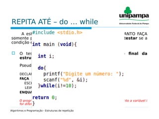 REPITA ATÉ – do … while
A estrutura REPITA ATÉ difere da estrutura ENQUANTO FAÇA
somente por executar o bloco de comandos antes de testar se a
condição é verdadeira.
 O teste de condição é realizado somente ao final da
estrutura.
Pseudocódigo:
DECLARE i INTEIRO
FAÇA
ESCREVA(“Digite um número :”)
LEIA(i)
ENQUANTO i != 10
O programa acima irá mostrar a frase “Digite um número: ” enquanto a variável i
for diferente de 10, ou seja, será mostrada ao menos uma vez.
Algoritmos e Programação - Estruturas de repetição
 