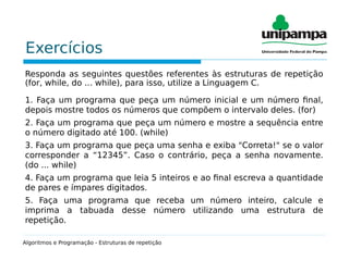 Exercícios
Responda as seguintes questões referentes às estruturas de repetição
(for, while, do ... while), para isso, utilize a Linguagem C.
1. Faça um programa que peça um número inicial e um número final,
depois mostre todos os números que compõem o intervalo deles. (for)
2. Faça um programa que peça um número e mostre a sequência entre
o número digitado até 100. (while)
3. Faça um programa que peça uma senha e exiba "Correta!" se o valor
corresponder a “12345”. Caso o contrário, peça a senha novamente.
(do ... while)
4. Faça um programa que leia 5 inteiros e ao final escreva a quantidade
de pares e ímpares digitados.
5. Faça uma programa que receba um número inteiro, calcule e
imprima a tabuada desse número utilizando uma estrutura de
repetição.
Algoritmos e Programação - Estruturas de repetição
 
