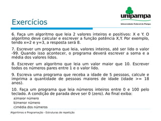 Exercícios
6. Faça um algoritmo que leia 2 valores inteiros e positivos: X e Y. O
algoritmo deve calcular e escrever a função potência X,Y. Por exemplo,
tendo x=2 e y=3, a resposta será 8.
7. Escrever um programa que leia, valores inteiros, até ser lido o valor
-99. Quando isso acontecer, o programa deverá escrever a soma e a
média dos valores lidos.
8. Escrever um algoritmo que leia um valor maior que 10. Escrever
todos os números pares entre 1 e o valor lido.
9. Escreva uma programa que receba a idade de 5 pessoas, calcule e
imprima a quantidade de pessoas maiores de idade (idade >= 18
anos).
10. Faça um programa que leia números inteiros entre 0 e 100 pelo
teclado. A condição de parada deve ser 0 (zero). Ao final exiba:
a)maior número
b)menor número
c)média dos números
Algoritmos e Programação - Estruturas de repetição
 