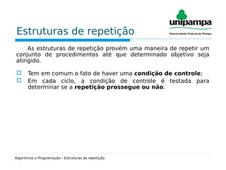 Estruturas de repetição
As estruturas de repetição provém uma maneira de repetir um
conjunto de procedimentos até que determinado objetivo seja
atingido.
 Tem em comum o fato de haver uma condição de controle;
 Em cada ciclo, a condição de controle é testada para
determinar se a repetição prossegue ou não.
Algoritmos e Programação - Estruturas de repetição
 