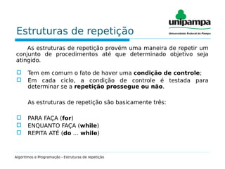 Estruturas de repetição
As estruturas de repetição provém uma maneira de repetir um
conjunto de procedimentos até que determinado objetivo seja
atingido.
 Tem em comum o fato de haver uma condição de controle;
 Em cada ciclo, a condição de controle é testada para
determinar se a repetição prossegue ou não.
As estruturas de repetição são basicamente três:
 PARA FAÇA (for)
 ENQUANTO FAÇA (while)
 REPITA ATÉ (do … while)
Algoritmos e Programação - Estruturas de repetição
 