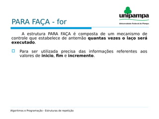 PARA FAÇA - for
A estrutura PARA FAÇA é composta de um mecanismo de
controle que estabelece de antemão quantas vezes o laço será
executado.
 Para ser utilizada precisa das informações referentes aos
valores de inicio, fim e incremento.
Algoritmos e Programação - Estruturas de repetição
 