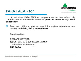 PARA FAÇA - for
A estrutura PARA FAÇA é composta de um mecanismo de
controle que estabelece de antemão quantas vezes o laço será
executado.
 Para ser utilizada precisa das informações referentes aos
valores de inicio, fim e incremento.
Pseudocódigo:
DECLARE j INTEIRO
PARA j DE 1 ATÉ 100 PASSO 1 FAÇA
ESCREVA “Olá mundo!”
FIM PARA
Algoritmos e Programação - Estruturas de repetição
 