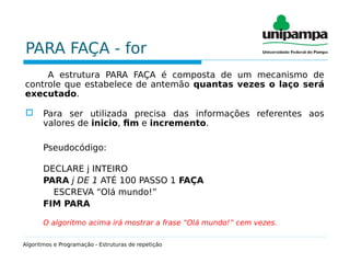 PARA FAÇA - for
A estrutura PARA FAÇA é composta de um mecanismo de
controle que estabelece de antemão quantas vezes o laço será
executado.
 Para ser utilizada precisa das informações referentes aos
valores de inicio, fim e incremento.
Pseudocódigo:
DECLARE j INTEIRO
PARA j DE 1 ATÉ 100 PASSO 1 FAÇA
ESCREVA “Olá mundo!”
FIM PARA
O algoritmo acima irá mostrar a frase “Olá mundo!” cem vezes.
Algoritmos e Programação - Estruturas de repetição
 