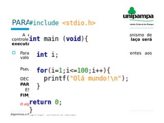 PARA FAÇA
A estrutura PARA FAÇA é composta de um mecanismo de
controle que estabelece de antemão quantas vezes o laço será
executado.
 Para ser utilizada precisa das informações referentes aos
valores de inicio, fim e incremento.
Pseudocódigo:
DECLARE j INTEIRO
PARA j de 1 até 100 passo 1 FAÇA
ESCreva(“Olá mundo!”)
FIM_PARA
O algoritmo acima irá mostrar a frase “Olá mundo!” cem vezes.
Algoritmos e Programação - Estruturas de repetição
 