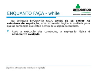 ENQUANTO FAÇA - while
Na estrutura ENQUANTO FAÇA, antes de se entrar na
estrutura de repetição, uma expressão lógica é avaliada para
que os comandos que estão dentro dela sejam executados.
 Após a execução dos comandos, a expressão lógica é
novamente avaliada.
Algoritmos e Programação - Estruturas de repetição
 
