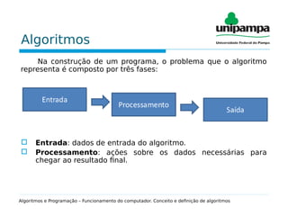 Algoritmos
Na construção de um programa, o problema que o algoritmo
representa é composto por três fases:
 Entrada: dados de entrada do algoritmo.
 Processamento: ações sobre os dados necessárias para
chegar ao resultado final.
Algoritmos e Programação – Funcionamento do computador. Conceito e definição de algoritmos
 