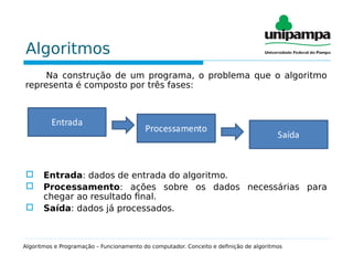 Algoritmos
Na construção de um programa, o problema que o algoritmo
representa é composto por três fases:
 Entrada: dados de entrada do algoritmo.
 Processamento: ações sobre os dados necessárias para
chegar ao resultado final.
 Saída: dados já processados.
Algoritmos e Programação – Funcionamento do computador. Conceito e definição de algoritmos
 