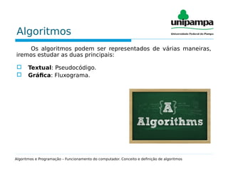 Algoritmos
Os algoritmos podem ser representados de várias maneiras,
iremos estudar as duas principais:
 Textual: Pseudocódigo.
 Gráfica: Fluxograma.
Algoritmos e Programação – Funcionamento do computador. Conceito e definição de algoritmos
 
