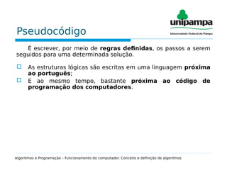 Pseudocódigo
É escrever, por meio de regras definidas, os passos a serem
seguidos para uma determinada solução.
 As estruturas lógicas são escritas em uma linguagem próxima
ao português;
 E ao mesmo tempo, bastante próxima ao código de
programação dos computadores.
Algoritmos e Programação – Funcionamento do computador. Conceito e definição de algoritmos
 