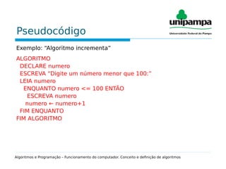 Pseudocódigo
Exemplo: “Algoritmo incrementa”
ALGORITMO
DECLARE numero
ESCREVA “Digite um número menor que 100:”
LEIA numero
ENQUANTO numero <= 100 ENTÃO
ESCREVA numero
numero ← numero+1
FIM ENQUANTO
FIM ALGORITMO
Algoritmos e Programação – Funcionamento do computador. Conceito e definição de algoritmos
 