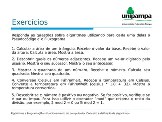 Exercícios
Responda as questões sobre algoritmos utilizando para cada uma delas o
Pseudocódigo e o Fluxograma.
1. Calcular a área de um triângulo. Recebe o valor da base. Recebe o valor
da altura. Calcula a área. Mostra a área.
2. Descobrir quais os números adjacentes. Recebe um valor digitado pelo
usuário. Mostra o seu sucessor. Mostra o seu antecessor.
3. Mostrar o quadrado de um número. Recebe o número. Calcula seu
quadrado. Mostra seu quadrado.
4. Conversão Celsius em Fahrenheit. Recebe a temperatura em Celsius.
Converte a temperatura em Fahrenheit (celsius * 1.8 + 32). Mostra a
temperatura convertida.
5. Descobrir se o número é positivo ou negativo. Se for positivo, verifique se
é par ou ímpar. Para isso utilize o operador “mod” que retorna o resto da
divisão, por exemplo, 2 mod 2 = 0 ou 5 mod 2 = 1.
Algoritmos e Programação – Funcionamento do computador. Conceito e definição de algoritmos
 
