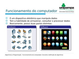Funcionamento do computador
 É um dispositivo eletrônico que manipula dados
 Tem a habilidade de armazenar, consultar e processar dados
 Basicamente, possui duas partes distintas:
Algoritmos e Programação – Funcionamento do computador. Conceito e definição de algoritmos
 