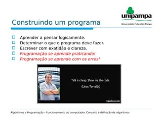 Construindo um programa
 Aprender a pensar logicamente.
 Determinar o que o programa deve fazer.
 Escrever com exatidão e clareza.
 Programação se aprende praticando!
 Programação se aprende com os erros!
Algoritmos e Programação – Funcionamento do computador. Conceito e definição de algoritmos
 