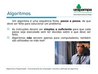 Algoritmos
Um algoritmo é uma sequência finita, passo a passo, do que
deve ser feito para solucionar um problema.
 As instruções devem ser simples o suficiente para que cada
passo seja executado sem ter dúvidas sobre o que deve ser
feito.
 Algoritmos não servem apenas para computadores, também
são utilizados na vida real!
Algoritmos e Programação – Funcionamento do computador. Conceito e definição de algoritmos
 