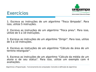Exercícios
1. Escreva as instruções de um algoritmo "Troca lâmpada". Para
isso, utilize 5 instruções.
2. Escreva as instruções de um algoritmo "Troca pneu". Para isso,
utilize de 5 a 10 instruções.
3. Escreva as instruções de um algoritmo "Dirigir". Para isso, utilize
de 5 a 10 instruções.
4. Escreva as instruções de um algoritmo "Cálculo da área de um
terreno retangular".
5. Escreva as instruções de um algoritmo "Cálculo da média de um
aluno e de seu status". Para isso, utilize um exemplo com 4
avaliações.
Algoritmos e Programação – Funcionamento do computador. Conceito e definição de algoritmos
 