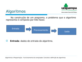 Algoritmos
Na construção de um programa, o problema que o algoritmo
representa é composto por três fases:
 Entrada: dados de entrada do algoritmo.
Algoritmos e Programação – Funcionamento do computador. Conceito e definição de algoritmos
 