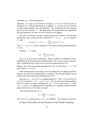 translates of f is ﬁnite dimensional.
Answer. It is easy to see that the functions f on R such that the span of
translates of f is ﬁnite dimensional is an algebra, i.e., the set of such functions
is closed under addition and multiplication. Any polynomial has this property
and so do the functions eλx
. We shall prove that polynomials and exponential
functions generate the space of such functions as an algebra.
Let f be a continuous complex valued function on R, and let V be the ﬁnite
dimensional space spanned by the translates of f. If {f1, . . . , fn} is a basis of
V , then
φ(t)(fi)(x) = fi(t + x) = gij(t)fj(x) ∀ t, x.
Then t −→ gij(t) is a matrix coeﬃcient of the ﬁnite dimensional representation
V of R.
Putting x = 0, we get
fi(t) = gij(t)fj(0).
So fi are sum of matrix coeﬃcients. Thus, it suﬃces to understand matrix
coeﬃcients of ﬁnite dimensional representations. So, we come upon a question,
that of classifying ﬁnite dimensional continuous representations of R.
Claim. Any ﬁnite dimensional representation of R is of the form t −→ etA
for
some matrix A ∈ Mn(C).
If the representation was analytic, then this follows from Lie algebra methods.
However any continuous representation is analytic. We also give another way to
characterise ﬁnite dimensional representations of R
We write g(t) = log(f(t)) in a neighbourhood of 0. Then, g is a map from R
to Mn(C) such that t1 +t2 −→ g(t1)+g(t2). As any continuous homomorphism
from R to itself is a scalar multiplication, g(t) = tA for some matrix A. Then
f(t) = exp(tA) in a neighbourhood of identity and a neighbourhood of identity
generates all of R, so the claim is proved.
Then by canonical form of A,
etA
= etλi
exp(tNi)
and exp(tNi) is a polynomial in t, as Ni are nilpotent. This answers the question.
4. Some Generalities about Closures in the Zariski Topology.
10
 