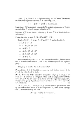 Given A ⊆ X, where X is an algebraic variety, one can deﬁne A to be the
smallest closed algebraic subvariety of X containing A, i.e.,
A = {Y : A ⊆ Y, Y is closed in X}.
In particular, if G an algebraic group and H is an abstract subgroup of G, one
can talk about H which is a closed subvariety of G.
Lemma. If H is an abstract subgroup of G, then H is a closed algebraic
subgroup of G.
Proof. We need to prove H · H ⊆ H and H
−1
⊆ H.
Clearly, H ⊆ h−1
· H for any h ∈ H and h−1
· H is also closed in G.
Hence, H ⊂ h−1
· H
⇒ h · H ⊆ H ∀ h ∈ H
⇒ H · H ⊆ H
⇒ H · h ⊂ H ∀ h ∈ H
⇒ H · h ⊂ H ∀ h ∈ H
⇒ H · H ⊂ H.
Similarly by noting that x −→ x−1
is a homeomorphism of G, one can prove
that H is closed under inversion. Thus H is a closed subgroup of the algebraic
group G.
This group H is called the algebraic hull of H.
Proposition. If G ⊆ GLn(C) is a subgroup such that for some e ≥ 1,
xe
= 1 ∀ x ∈ G, then G is ﬁnite.
Proof. If G is not ﬁnite, look at G, an algebraic subgroup of GLn(C), for
which xe
= 1 continues to hold good. There exists a subgroup of G of ﬁnite
index, G◦
, such that G◦
is connected. For a connected algebraic subgroup G◦
,
G◦
(C) is a Lie group of positive dimension, and then xe
can not be identically
1. Contradiction!
Let H ⊆ GLn(C). Thinking of GLn(C) as an algebraic group deﬁned over
Q, one can talk about closure of H as a subgroup of GLn in the Zariski topology
over C or the one over Q. We have
H = {Y : H ⊆ Y, Y is closed}.
11
 