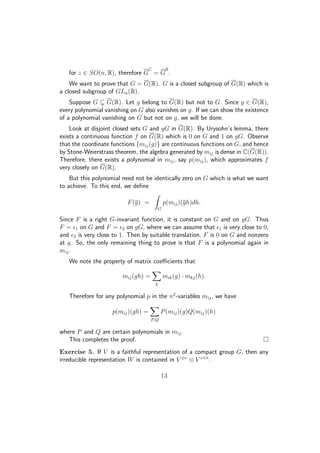 for z ∈ SO(n, R), therefore G
C
= G
R
.
We want to prove that G = G(R). G is a closed subgroup of G(R) which is
a closed subgroup of GLn(R).
Suppose G G(R). Let g belong to G(R) but not to G. Since g ∈ G(R),
every polynomial vanishing on G also vanishes on g. If we can show the existence
of a polynomial vanishing on G but not on g, we will be done.
Look at disjoint closed sets G and gG in G(R). By Urysohn’s lemma, there
exists a continuous function f on G(R) which is 0 on G and 1 on gG. Observe
that the coordinate functions {mij(g)} are continuous functions on G, and hence
by Stone-Weierstrass theorem, the algebra generated by mij is dense in C(G(R)).
Therefore, there exists a polynomial in mij, say p(mij), which approximates f
very closely on G(R).
But this polynomial need not be identically zero on G which is what we want
to achieve. To this end, we deﬁne
F(g) =
G
p(mij)(gh)dh.
Since F is a right G-invariant function, it is constant on G and on gG. Thus
F = 1 on G and F = 2 on gG, where we can assume that 1 is very close to 0,
and 2 is very close to 1. Then by suitable translation, F is 0 on G and nonzero
at g. So, the only remaining thing to prove is that F is a polynomial again in
mij.
We note the property of matrix coeﬃcients that
mij(gh) =
k
mik(g) · mkj(h).
Therefore for any polynomial p in the n2
-variables mij, we have
p(mij)(gh) =
P,Q
P(mij)(g)Q(mij)(h)
where P and Q are certain polynomials in mij.
This completes the proof.
Exercise 5. If V is a faithful representation of a compact group G, then any
irreducible representation W is contained in V ⊗r
⊗ V ∗⊗s
.
13
 