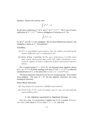 Answer. Assume the contrary, then
gW
fV
= 0
for all matrix coeﬃcients gW
of W and fV
of V ⊗r
⊗V ∗⊗s
. The C-sum of matrix
coeﬃcients of V ⊗r
⊗ V ∗⊗s
forms a subalgebra of functions on G. So
gW
f = 0
for all gW
and all f in this subalgebra. But by Stone-Weierstrass theorem, this
subalgebra is dense on G. Contradiction!
Corollary.
(i) If V is any faithful representation, then the algebra generated by the
matrix coeﬃcients of V is independent of V .
(ii) (Coro. of Exer. 3 and Exer. 5) The space of functions f in C[G] which
span a ﬁnite dimensional space under left (right) translations is pre-
cisely the algebra of matrix coeﬃcients of ﬁnite dimensional represen-
tations.
For a compact group G → SO(n, R), we discussed about algebraic closure
of G, viz. Galg
in R-Zariski topology such that Galg
(R) = G. Galg
is called the
complexiﬁcation of G, in the sense that Lie(G) ⊗ C = Lie(Galg
)(C).
The above statement need not be true for non-compact groups. Torus creates
some problems. The torus R∗
× R∗
has few algebraic characters, but many
topological characters.
Peter-Weyl Theorem.
(i) Any compact Lie group has a faithful representation.
(ii) L2
(G) ∼= V V ⊗V ∗
as G×G module, where V runs over all irreducible
representations of G.
5. Lie Algebras associated to Algebraic Groups.
Let k be a ring, A a commutative k-algebra and M an A-module. A deriva-
tion d of A with values in M is a map d : A −→ M, such that
14
 