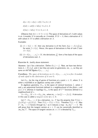 d(a + b) = d(a) + d(b) ∀ a, b ∈ A
d(ab) = ad(b) + bd(a) ∀ a, b ∈ A
d(λa) = λd(a) ∀ λ ∈ k, a ∈ A.
(Observe that d(r) = 0 ∀ r ∈ k.) The space of derivations of A with values
in an A-module M is naturally an A-module. If M = A, then a derivation of A
with values in M is called a derivation on A.
Examples:
(i) A = k[x] = M, then any derivative is of the form d(g) = f(x) d
dx
(g),
for some f ∈ k[x]. Hence, the space of derivations is free of rank 1 over
A = k[x].
(ii) A = k[x1, . . . , xn] = M, the derivations ∂
∂xi
form a free basis of the space
of derivations over A.
Exercise 6. Justify above statement.
Answer. Let d be a derivation. Deﬁne d(xi) = fi. Now, we have two deriva-
tions d1 = fi
∂
∂xi
and d, but they are same on generators, viz., xi, so they are
same on the full algebra k[x1, . . . , xn].
Corollary. The space of derivations on A = k[x1, . . . , xn] is a free A-module
of rank equal to the dimension of A over k.
Let OX,x be the ring of germs of functions at a point x ∈ X, where X is
either a manifold or an algebraic variety over a ﬁeld k.
In algebraic geometry, OX,x is the space of rational functions f
g
, where f
and g are polynomial functions deﬁned in a neighbourhood of the point x and
g(x) = 0, whereas in topology OX,x is the space of C∞
functions deﬁned in a
neighbourhood of x.
A = OX,x, M = k = OX,x/mx, where mx := ker{f −→ f(x)}. A derivation
in this case is called a tangent vector at x ∈ X.
Let T : OX,x −→ k be a derivation, i.e., T has the property that T(fg) =
f(x)T(g) + g(x)T(f). Then T(1) = T(1) + T(1). Therefore T(1) = 0. Also
T : mx −→ k factors through mx
2
, so it induces a map : mx/mx
2
−→ k. We
will prove that the tangent vectors at x ∈ X can be canonically identiﬁed to
(mx/mx
2
)
∗
. The space of tangent vectors at x ∈ X is denoted by TX,x.
15
 