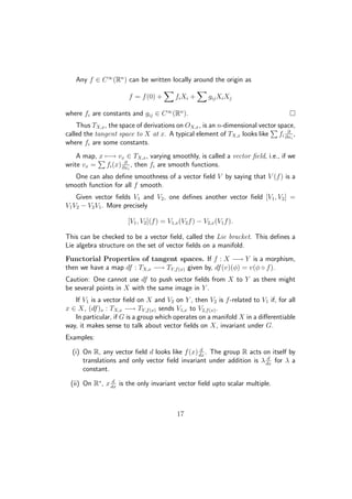 Any f ∈ C∞
(Rn
) can be written locally around the origin as
f = f(0) + fiXi + gijXiXj
where fi are constants and gij ∈ C∞
(Rn
).
Thus TX,x, the space of derivations on OX,x, is an n-dimensional vector space,
called the tangent space to X at x. A typical element of TX,x looks like fi
∂
∂xi
,
where fi are some constants.
A map, x −→ vx ∈ TX,x, varying smoothly, is called a vector ﬁeld, i.e., if we
write vx = fi(x) ∂
∂xi
, then fi are smooth functions.
One can also deﬁne smoothness of a vector ﬁeld V by saying that V (f) is a
smooth function for all f smooth.
Given vector ﬁelds V1 and V2, one deﬁnes another vector ﬁeld [V1, V2] =
V1V2 − V2V1. More precisely
[V1, V2](f) = V1,x(V2f) − V2,x(V1f).
This can be checked to be a vector ﬁeld, called the Lie bracket. This deﬁnes a
Lie algebra structure on the set of vector ﬁelds on a manifold.
Functorial Properties of tangent spaces. If f : X −→ Y is a morphism,
then we have a map df : TX,x −→ TY,f(x) given by, df(v)(φ) = v(φ ◦ f).
Caution: One cannot use df to push vector ﬁelds from X to Y as there might
be several points in X with the same image in Y .
If V1 is a vector ﬁeld on X and V2 on Y , then V2 is f-related to V1 if, for all
x ∈ X, (df)x : TX,x −→ TY,f(x) sends V1,x to V2,f(x).
In particular, if G is a group which operates on a manifold X in a diﬀerentiable
way, it makes sense to talk about vector ﬁelds on X, invariant under G.
Examples:
(i) On R, any vector ﬁeld d looks like f(x) d
dx
. The group R acts on itself by
translations and only vector ﬁeld invariant under addition is λ d
dx
for λ a
constant.
(ii) On R∗
, x d
dx
is the only invariant vector ﬁeld upto scalar multiple.
17
 