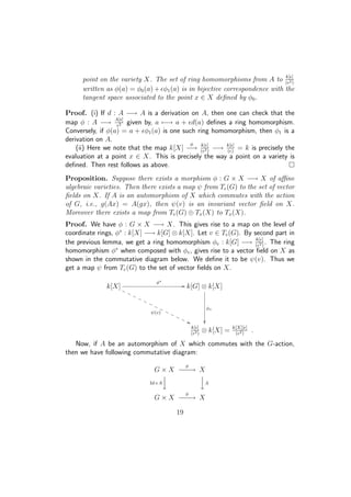 point on the variety X. The set of ring homomorphisms from A to k[ ]
( 2)
written as φ(a) = φ0(a) + φ1(a) is in bijective correspondence with the
tangent space associated to the point x ∈ X deﬁned by φ0.
Proof. (i) If d : A −→ A is a derivation on A, then one can check that the
map φ : A −→ A[ ]
2 given by, a −→ a + d(a) deﬁnes a ring homomorphism.
Conversely, if φ(a) = a + φ1(a) is one such ring homomorphism, then φ1 is a
derivation on A.
(ii) Here we note that the map k[X]
φ
−→ k[ ]
( 2)
−→ k[ ]
( )
= k is precisely the
evaluation at a point x ∈ X. This is precisely the way a point on a variety is
deﬁned. Then rest follows as above.
Proposition. Suppose there exists a morphism φ : G × X −→ X of aﬃne
algebraic varieties. Then there exists a map ψ from Te(G) to the set of vector
ﬁelds on X. If A is an automorphism of X which commutes with the action
of G, i.e., g(Ax) = A(gx), then ψ(v) is an invariant vector ﬁeld on X.
Moreover there exists a map from Te(G) ⊕ Tx(X) to Tx(X).
Proof. We have φ : G × X −→ X. This gives rise to a map on the level of
coordinate rings, φ∗
: k[X] −→ k[G] ⊗ k[X]. Let v ∈ Te(G). By second part in
the previous lemma, we get a ring homomorphism φv : k[G] −→ k[ ]
( 2)
. The ring
homomorphism φ∗
when composed with φv, gives rise to a vector ﬁeld on X as
shown in the commutative diagram below. We deﬁne it to be ψ(v). Thus we
get a map ψ from Te(G) to the set of vector ﬁelds on X.
k[X]
φ∗
//
ψ(v)
''PPPPPPPPPPPPP k[G] ⊗ k[X]
φv

k[ ]
( 2)
⊗ k[X] = k[X][ ]
( 2)
.
Now, if A be an automorphism of X which commutes with the G-action,
then we have following commutative diagram:
G × X
φ
−−−→ X
Id×A




A
G × X
φ
−−−→ X
19
 