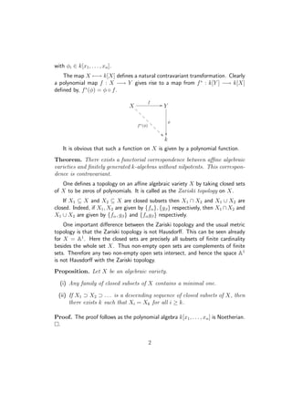 with φi ∈ k[x1, . . . , xn].
The map X −→ k[X] deﬁnes a natural contravariant transformation. Clearly
a polynomial map f : X −→ Y gives rise to a map from f∗
: k[Y ] −→ k[X]
deﬁned by, f∗
(φ) = φ ◦ f.
X
f
//
f∗(φ)
@
@
@
@
@
@
@
@ Y
φ

k
It is obvious that such a function on X is given by a polynomial function.
Theorem. There exists a functorial correspondence between aﬃne algebraic
varieties and ﬁnitely generated k-algebras without nilpotents. This correspon-
dence is contravariant.
One deﬁnes a topology on an aﬃne algebraic variety X by taking closed sets
of X to be zeros of polynomials. It is called as the Zariski topology on X.
If X1 ⊆ X and X2 ⊆ X are closed subsets then X1 ∩ X2 and X1 ∪ X2 are
closed. Indeed, if X1, X2 are given by {fα}, {gβ} respectively, then X1 ∩X2 and
X1 ∪ X2 are given by {fα, gβ} and {fαgβ} respectively.
One important diﬀerence between the Zariski topology and the usual metric
topology is that the Zariski topology is not Hausdorﬀ. This can be seen already
for X = A1
. Here the closed sets are precisely all subsets of ﬁnite cardinality
besides the whole set X. Thus non-empty open sets are complements of ﬁnite
sets. Therefore any two non-empty open sets intersect, and hence the space A1
is not Hausdorﬀ with the Zariski topology.
Proposition. Let X be an algebraic variety.
(i) Any family of closed subsets of X contains a minimal one.
(ii) If X1 ⊃ X2 ⊃ . . . is a descending sequence of closed subsets of X, then
there exists k such that Xi = Xk for all i ≥ k.
Proof. The proof follows as the polynomial algebra k[x1, . . . , xn] is Noetherian.
.
2
 