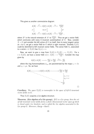 This gives us another commutative diagram:
k[X]
φ∗
−−−→ k[G] ⊗ k[X]
φv
−−−→ k[X][ ]
( 2)
A∗

 Id⊗A∗




B∗
k[X]
φ∗
−−−→ k[G] ⊗ k[X]
φv
−−−→ k[X][ ]
( 2)
,
where B∗
is the natural extension of A∗
to k[X][ ]
( 2)
. Thus we get a vector ﬁeld,
which commutes with every G-invariant automorphism of X. Now, consider
X = G and consider the left action of G on itself, then to every tangent vector
at e to G, we get a vector ﬁeld on G which is right invariant. Similarly Te(G)
could be identiﬁed to left invariant vector ﬁelds. The vector ﬁeld Xv associated
to a vector v ∈ Te(G) has Xv(e) = v.
Now, we want to give a map from Te(G) ⊕ Tx(X) −→ Tx(X). For a
v ∈ Te(G), we have a vector ﬁeld ψ(v) : k[X] −→ k[X][ 1]
( 2
1)
. Consider the map
given by
k[G] ⊗ k[X] −−−→ k[ 1]
( 2
1)
⊗ k[ 2]
( 2
2)
φλ,µ
−−−→ k[ ]
( 2)
where the ring homomorphisms φλ,µ are parametrised by the maps 1 → λ
and 2 → µ . So, we have
k[X] //
))TTTTTTTTTTTTTTTTTTTTT k[G] ⊗ k[X] // k[ 1]
( 2
1)
⊗ k[ 2]
( 2
2)
1 →
2 →

k[ ]
2
Corollary. The space Te(G) is isomorphic to the space of left G-invariant
vector ﬁelds on G.
Thus Te(G) acquires a Lie algebra structure.
Theorem. (Lie algebra of a Lie group). If G is a Lie group, then the set
of left invariant vector ﬁelds forms a ﬁnite dimensional vector space g which
is closed under Lie brackets; and is called the Lie algebra associated to the
Lie group G. Moreover, dim g = dim G.
20
 