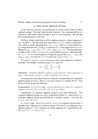 Proof. Follows from previous proposition and its corollary.
6. More about Algebraic Groups.
In the next two sections, we shall sketch an outline of the theory of aﬃne
algebraic groups. We shall avoid proving theorems. Our emphasis will be on
exposition. We mainly follow Springer’s book for the exposition. We also list
some open questions in this area.
We have already noted that an aﬃne algebraic group is a closed subgroup of
GLn for some n. We also know that every matrix g ∈ GLn admits a decomposi-
tion, called as Jordan decomposition, as g = gsgu, where gs is semi-simple (i.e.,
gs is diagonalisable over k) and gu is unipotent (i.e., every eigenvalue of gu is 1).
Moreover gsgu = gugs. If g ∈ G → GLn, then gs, gu ∈ G. This decomposition
is called as the Jordan decomposition in the algebraic group G. More generally,
if φ : G −→ G is a homomorphism of algebraic groups then φ(g)s = φ(gs) and
φ(g)u = φ(gu). An element g ∈ G is said to be unipotent if g = gu.
A unipotent algebraic group is the one in which every element is unipotent.
Example: The simplest unipotent group is Ga, given by
Ga =
1 x
0 1
: x ∈ k .
Theorem. Unipotent algebraic groups are precisely the closed subgroups of
upper unitriangular group Un, (upto conjugacy), for some n.
A consequence of the above theorem is that for a representation of a unipotent
algebraic group G in GLn, there is a non-zero vector in kn
ﬁxed by all of G. And
using this fact, we get the following
Proposition. Let X be an aﬃne variety admitting an action of a unipotent
algebraic group G, then all orbits of G in X are closed.
Classiﬁcation of unipotent algebraic groups is not well understood. The
unipotent algebraic groups can vary in continuous families, i.e., there exists U(s)
unipotent algebraic group parametrised by a complex number s such that for
s1 = s2, U(s1) ∼= U(s2).
A solvable (resp. nilpotent) algebraic group is an algebraic group which is
solvable (resp. nilpotent) as an abstract group. If H and K are subgroups of an
algebraic group G, [H, K] denotes the closed subgroup of G generated by the
set {xyx−1
y−1
: x ∈ H, y ∈ K}.
21
 