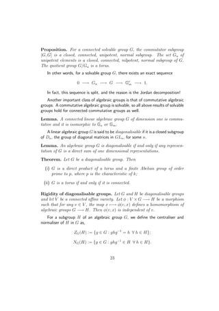 Proposition. For a connected solvable group G, the commutator subgroup
[G, G] is a closed, connected, unipotent, normal subgroup. The set Gu of
unipotent elements is a closed, connected, nilpotent, normal subgroup of G.
The quotient group G/Gu is a torus.
In other words, for a solvable group G, there exists an exact sequence
0 −→ Gu −→ G −→ Gr
m −→ 1.
In fact, this sequence is split, and the reason is the Jordan decomposition!
Another important class of algebraic groups is that of commutative algebraic
groups. A commutative algebraic group is solvable, so all above results of solvable
groups hold for connected commutative groups as well.
Lemma. A connected linear algebraic group G of dimension one is commu-
tative and it is isomorphic to Ga or Gm.
A linear algebraic group G is said to be diagonalisable if it is a closed subgroup
of Dn, the group of diagonal matrices in GLn, for some n.
Lemma. An algebraic group G is diagonalisable if and only if any represen-
tation of G is a direct sum of one dimensional representations.
Theorem. Let G be a diagonalisable group. Then
(i) G is a direct product of a torus and a ﬁnite Abelian group of order
prime to p, where p is the characteristic of k;
(ii) G is a torus if and only if it is connected.
Rigidity of diagonalisable groups. Let G and H be diagonalisable groups
and let V be a connected aﬃne variety. Let φ : V × G −→ H be a morphism
such that for any v ∈ V , the map x −→ φ(v, x) deﬁnes a homomorphism of
algebraic groups G −→ H. Then φ(v, x) is independent of v.
For a subgroup H of an algebraic group G, we deﬁne the centraliser and
normaliser of H in G as,
ZG(H) := {g ∈ G : ghg−1
= h ∀ h ∈ H};
NG(H) := {g ∈ G : ghg−1
∈ H ∀ h ∈ H}.
23
 