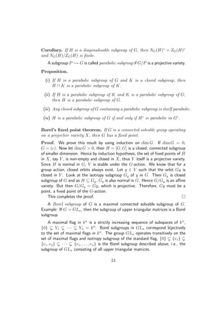 Corollary. If H is a diagonalisable subgroup of G, then NG(H)◦
= ZG(H)◦
and NG(H)/ZG(H) is ﬁnite.
A subgroup P → G is called parabolic subgroup if G/P is a projective variety.
Proposition.
(i) If H is a parabolic subgroup of G and K is a closed subgroup, then
H ∩ K is a parabolic subgroup of K.
(ii) If H is a parabolic subgroup of K and K is a parabolic subgroup of G,
then H is a parabolic subgroup of G.
(iii) Any closed subgroup of G containing a parabolic subgroup is itself parabolic.
(iv) H is a parabolic subgroup of G if and only if H◦
is parabolic in G◦
.
Borel’s ﬁxed point theorem. If G is a connected solvable group operating
on a projective variety X, then G has a ﬁxed point.
Proof. We prove this result by using induction on dim G. If dim G = 0,
G = (e). Now let dim G  0, then H = [G, G] is a closed, connected subgroup
of smaller dimension. Hence by induction hypothesis, the set of ﬁxed points of H
in X, say Y , is non-empty and closed in X, thus Y itself is a projective variety.
Since H is normal in G, Y is stable under the G-action. We know that for a
group action, closed orbits always exist. Let y ∈ Y such that the orbit Gy is
closed in Y . Look at the isotropy subgroup Gy of y in G. Then Gy is closed
subgroup of G and as H ⊆ Gy, Gy is also normal in G. Hence G/Gy is an aﬃne
variety. But then G/Gy = Gy, which is projective. Therefore, Gy must be a
point, a ﬁxed point of the G-action.
This completes the proof.
A Borel subgroup of G is a maximal connected solvable subgroup of G.
Example: If G = GLn, then the subgroup of upper triangular matrices is a Borel
subgroup.
A maximal ﬂag in kn
is a strictly increasing sequence of subspaces of kn
,
{0} V1 · · · Vn = kn
. Borel subgroups in GLn correspond bijectively
to the set of maximal ﬂags in kn
. The group GLn operates transitively on the
set of maximal ﬂags and isotropy subgroup of the standard ﬂag, {0} {e1}
{e1, e2} · · · {e1, . . . , en} is the Borel subgroup described above, i.e., the
subgroup of GLn consisting of all upper triangular matrices.
24
 