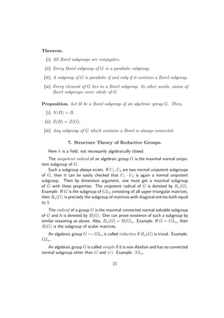 Theorem.
(i) All Borel subgroups are conjugates.
(ii) Every Borel subgroup of G is a parabolic subgroup.
(iii) A subgroup of G is parabolic if and only if it contains a Borel subgroup.
(iv) Every element of G lies in a Borel subgroup. In other words, union of
Borel subgroups cover whole of G.
Proposition. Let B be a Borel subgroup of an algebraic group G. Then,
(i) N(B) = B.
(ii) Z(B) = Z(G).
(iii) Any subgroup of G which contains a Borel is always connected.
7. Structure Theory of Reductive Groups.
Here k is a ﬁeld, not necessarily algebraically closed.
The unipotent radical of an algebraic group G is the maximal normal unipo-
tent subgroup of G.
Such a subgroup always exists. If U1, U2 are two normal unipotent subgroups
of G, then it can be easily checked that U1 · U2 is again a normal unipotent
subgroup. Then by dimension argument, one must get a maximal subgroup
of G with these properties. The unipotent radical of G is denoted by Ru(G).
Example: If G is the subgroup of GL2 consisting of all upper triangular matrices,
then Ru(G) is precisely the subgroup of matrices with diagonal entries both equal
to 1.
The radical of a group G is the maximal connected normal solvable subgroup
of G and it is denoted by R(G). One can prove existence of such a subgroup by
similar reasoning as above. Also, Ru(G) = R(G)u. Example: If G = GLn, then
R(G) is the subgroup of scalar matrices.
An algebraic group G → GLn is called reductive if Ru(G) is trivial. Example:
GLn.
An algebraic group G is called simple if it is non-Abelian and has no connected
normal subgroup other than G and (e). Example: SLn.
25
 