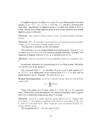 An algebraic group G is called semi-simple if it is an almost product of simple
groups, i.e., G = G1 · · · Gn, Gi ∩Gj ⊆ Z(G) for i = j, and all Gi commute with
each other. Equivalently, an algebraic group G is called semi-simple if R(G) is
trivial. Clearly, every simple algebraic group is semi-simple and every semi-simple
algebraic group is reductive.
Theorem. Any reductive group is upto a center, an almost product of simple
groups.
Theorem. If k = k, then there exists bijective correspondence between simple
groups over k and compact simple groups over R.
This bijection is achieved via the root systems.
We recall that a torus is a diagonalisable commutative group. A torus T → G
is called a maximal torus if it is of maximum possible dimension. Example: The
subgroup of diagonal matrices in GLn is a maximal torus in GLn.
Theorem. Any two maximal tori of an algebraic group are conjugates over
k.
In particular, dimension of a maximal torus in G is a ﬁxed number. We deﬁne
it to be the rank of the group G.
For a maximal torus T → G, we deﬁne Weyl group of G with respect to T
as N(T)/T. It is independent of the maximal torus if k = k, in that case we
simply denote it by W. Example: The rank of GLn is n.
Bruhat Decomposition. Let G be a reductive group, then for a ﬁxed Borel
subgroup B,
G =
w∈W
BwB.
There is the notion of a BN-pair, where N = N(T), for T ⊆ B, a maximal
torus. These notions were developed by Tits, based on Chevalley’s work, to prove
that G(k) is abstractly simple group when G is simple.
Theorem. Let G be a simple algebraic group deﬁned over k. Suppose that
G is split, i.e., G contains a maximal torus which is isomorphic to Gd
m over
k, where d is the rank of G. Then except for a few exceptions G(k)/Z is a
simple abstract group.
The exceptions are G = SL2(F2) and SL2(F3).
26
 