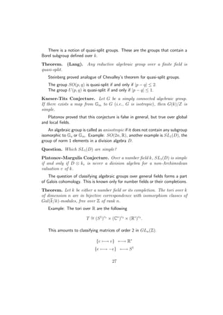 There is a notion of quasi-split groups. These are the groups that contain a
Borel subgroup deﬁned over k.
Theorem. (Lang). Any reductive algebraic group over a ﬁnite ﬁeld is
quasi-split.
Steinberg proved analogue of Chevalley’s theorem for quasi-split groups.
The group SO(p, q) is quasi-split if and only if |p − q| ≤ 2.
The group U(p, q) is quasi-split if and only if |p − q| ≤ 1.
Kneser-Tits Conjecture. Let G be a simply connected algebraic group.
If there exists a map from Gm to G (i.e., G is isotropic), then G(k)/Z is
simple.
Platonov proved that this conjecture is false in general, but true over global
and local ﬁelds.
An algebraic group is called as anisotropic if it does not contain any subgroup
isomorphic to Ga or Gm. Example: SO(2n, R), another example is SL1(D), the
group of norm 1 elements in a division algebra D.
Question. Which SL1(D) are simple?
Platonov-Margulis Conjecture. Over a number ﬁeld k, SL1(D) is simple
if and only if D ⊗ kv is never a division algebra for a non-Archimedean
valuation v of k.
The question of classifying algebraic groups over general ﬁelds forms a part
of Galois cohomology. This is known only for number ﬁelds or their completions.
Theorem. Let k be either a number ﬁeld or its completion. The tori over k
of dimension n are in bijective correspondence with isomorphism classes of
Gal(k/k)-modules, free over Z of rank n.
Example: The tori over R are the following
T ∼= (S1
)r1
× (C∗
)r2
× (R∗
)r3
.
This amounts to classifying matrices of order 2 in GLn(Z).
{e −→ e} ←→ R∗
{e −→ −e} ←→ S1
27
 