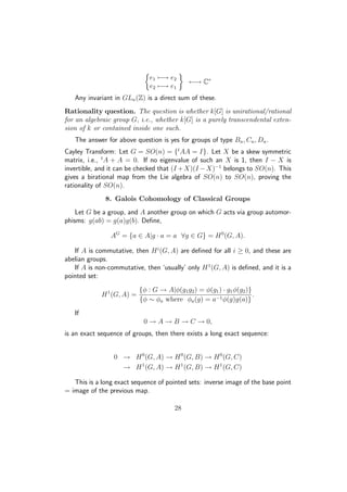 e1 −→ e2
e2 −→ e1
←→ C∗
Any invariant in GLn(Z) is a direct sum of these.
Rationality question. The question is whether k[G] is unirational/rational
for an algebraic group G, i.e., whether k[G] is a purely transcendental exten-
sion of k or contained inside one such.
The answer for above question is yes for groups of type Bn, Cn, Dn.
Cayley Transform: Let G = SO(n) = {t
AA = I}. Let X be a skew symmetric
matrix, i.e., t
A + A = 0. If no eigenvalue of such an X is 1, then I − X is
invertible, and it can be checked that (I +X)(I −X)−1
belongs to SO(n). This
gives a birational map from the Lie algebra of SO(n) to SO(n), proving the
rationality of SO(n).
8. Galois Cohomology of Classical Groups
Let G be a group, and A another group on which G acts via group automor-
phisms: g(ab) = g(a)g(b). Deﬁne,
AG
= {a ∈ A|g · a = a ∀g ∈ G} = H0
(G, A).
If A is commutative, then Hi
(G, A) are deﬁned for all i ≥ 0, and these are
abelian groups.
If A is non-commutative, then ‘usually’ only H1
(G, A) is deﬁned, and it is a
pointed set:
H1
(G, A) =
{φ : G → A|φ(g1g2) = φ(g1) · g1φ(g2)}
{φ ∼ φa where φa(g) = a−1φ(g)g(a)}
.
If
0 → A → B → C → 0,
is an exact sequence of groups, then there exists a long exact sequence:
0 → H0
(G, A) → H0
(G, B) → H0
(G, C)
→ H1
(G, A) → H1
(G, B) → H1
(G, C)
This is a long exact sequence of pointed sets: inverse image of the base point
= image of the previous map.
28
 