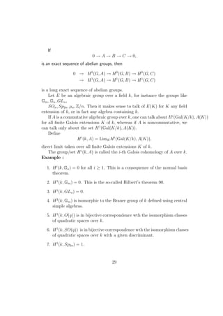 If
0 → A → B → C → 0,
is an exact sequence of abelian groups, then
0 → H0
(G, A) → H0
(G, B) → H0
(G, C)
→ H1
(G, A) → H1
(G, B) → H1
(G, C)
is a long exact sequence of abelian groups.
Let E be an algebraic group over a ﬁeld k, for instance the groups like
Gm, Ga, GLn,
SOn, Sp2n, µn, Z/n. Then it makes sense to talk of E(K) for K any ﬁeld
extension of k, or in fact any algebra containing k.
If A is a commutative algebraic group over k, one can talk about Hi
(Gal(K/k), A(K))
for all ﬁnite Galois extensions K of k, whereas if A is noncommutative, we
can talk only about the set H1
(Gal(K/k), A(K)).
Deﬁne
Hi
(k, A) = LimKHi
(Gal(K/k), A(K)),
direct limit taken over all ﬁnite Galois extensions K of k.
The group/set Hi
(k, A) is called the i-th Galois cohomology of A over k.
Example :
1. Hi
(k, Ga) = 0 for all i ≥ 1. This is a consequence of the normal basis
theorem.
2. H1
(k, Gm) = 0. This is the so-called Hilbert’s theorem 90.
3. H1
(k, GLn) = 0.
4. H2
(k, Gm) is isomorphic to the Brauer group of k deﬁned using central
simple algebras.
5. H1
(k, O(q)) is in bijective correspondence wth the isomorphism classes
of quadratic spaces over k.
6. H1
(k, SO(q)) is in bijective correspondence wth the isomorphism classes
of quadratic spaces over k with a given discriminant.
7. H1
(k, Sp2n) = 1.
29
 