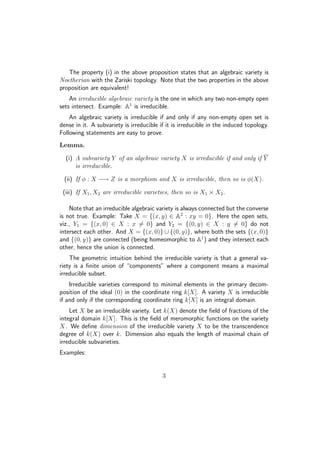 The property (i) in the above proposition states that an algebraic variety is
Noetherian with the Zariski topology. Note that the two properties in the above
proposition are equivalent!
An irreducible algebraic variety is the one in which any two non-empty open
sets intersect. Example: A1
is irreducible.
An algebraic variety is irreducible if and only if any non-empty open set is
dense in it. A subvariety is irreducible if it is irreducible in the induced topology.
Following statements are easy to prove.
Lemma.
(i) A subvariety Y of an algebraic variety X is irreducible if and only if Y
is irreducible.
(ii) If φ : X −→ Z is a morphism and X is irreducible, then so is φ(X).
(iii) If X1, X2 are irreducible varieties, then so is X1 × X2.
Note that an irreducible algebraic variety is always connected but the converse
is not true. Example: Take X = {(x, y) ∈ A2
: xy = 0}. Here the open sets,
viz., Y1 = {(x, 0) ∈ X : x = 0} and Y2 = {(0, y) ∈ X : y = 0} do not
intersect each other. And X = {(x, 0)} ∪ {(0, y)}, where both the sets {(x, 0)}
and {(0, y)} are connected (being homeomorphic to A1
) and they intersect each
other, hence the union is connected.
The geometric intuition behind the irreducible variety is that a general va-
riety is a ﬁnite union of “components” where a component means a maximal
irreducible subset.
Irreducible varieties correspond to minimal elements in the primary decom-
position of the ideal (0) in the coordinate ring k[X]. A variety X is irreducible
if and only if the corresponding coordinate ring k[X] is an integral domain.
Let X be an irreducible variety. Let k(X) denote the ﬁeld of fractions of the
integral domain k[X]. This is the ﬁeld of meromorphic functions on the variety
X. We deﬁne dimension of the irreducible variety X to be the transcendence
degree of k(X) over k. Dimension also equals the length of maximal chain of
irreducible subvarieties.
Examples:
3
 