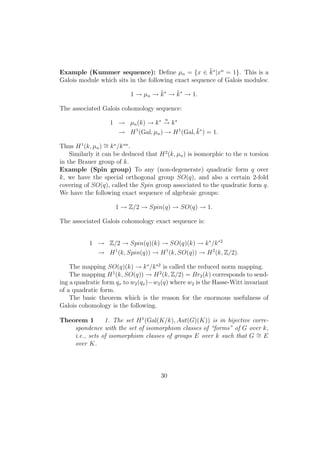 Example (Kummer sequence): Deﬁne µn = {x ∈ ¯k∗
|xn
= 1}. This is a
Galois module which sits in the following exact sequence of Galois modules:
1 → µn → ¯k∗
→ ¯k∗
→ 1.
The associated Galois cohomology sequence:
1 → µn(k) → k∗ n
→ k∗
→ H1
(Gal, µn) → H1
(Gal, ¯k∗
) = 1.
Thus H1
(k, µn) ∼= k∗
/k∗n
.
Similarly it can be deduced that H2
(k, µn) is isomorphic to the n torsion
in the Brauer group of k.
Example (Spin group) To any (non-degenerate) quadratic form q over
k, we have the special orthogonal group SO(q), and also a certain 2-fold
covering of SO(q), called the Spin group associated to the quadratic form q.
We have the following exact sequence of algebraic groups:
1 → Z/2 → Spin(q) → SO(q) → 1.
The associated Galois cohomology exact sequence is:
1 → Z/2 → Spin(q)(k) → SO(q)(k) → k∗
/k∗2
→ H1
(k, Spin(q)) → H1
(k, SO(q)) → H2
(k, Z/2).
The mapping SO(q)(k) → k∗
/k∗2
is called the reduced norm mapping.
The mapping H1
(k, SO(q)) → H2
(k, Z/2) = Br2(k) corresponds to send-
ing a quadratic form qx to w2(qx)−w2(q) where w2 is the Hasse-Witt invariant
of a quadratic form.
The basic theorem which is the reason for the enormous usefulness of
Galois cohomology is the following.
Theorem 1 1. The set H1
(Gal(K/k), Aut(G)(K)) is in bijective corre-
spondence with the set of isomorphism classes of “forms” of G over k,
i.e., sets of isomorphism classes of groups E over k such that G ∼= E
over K.
30
 