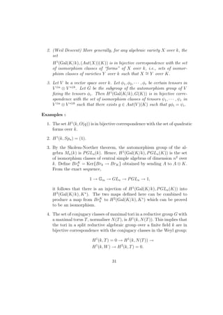 2. (Weil Descent) More generally, for any algebraic variety X over k, the
set
H1
(Gal(K/k), (Aut(X))(K)) is in bijective correspondence with the set
of isomorphism classes of “forms” of X over k, i.e., sets of isomor-
phism classes of varieties Y over k such that X ∼= Y over K.
3. Let V be a vector space over k. Let φ1, φ2, · · · , φr be certain tensors in
V ⊗a
⊗ V ∗⊗b
. Let G be the subgroup of the automorphism group of V
ﬁxing the tensors φi. Then H1
(Gal(K/k), G(K)) is in bijective corre-
spondence with the set of isomorphism classes of tensors ψ1, · · · , ψr in
V ⊗a
⊗ V ∗⊗b
such that there exists g ∈ Aut(V )(K) such that gφi = ψi.
Examples :
1. The set H1
(k, O(q)) is in bijective correspondence with the set of quadratic
forms over k.
2. H1
(k, Spn) = (1).
3. By the Skolem-Noether theorem, the automorphism group of the al-
gebra Mn(k) is PGLn(k). Hence, H1
(Gal(K/k), PGLn(K)) is the set
of isomorphism classes of central simple algebras of dimension n2
over
k. Deﬁne BrK
k = Ker{Brk → BrK} obtained by sending A to A ⊗ K.
From the exact sequence,
1 → Gm → GLn → PGLn → 1,
it follows that there is an injection of H1
(Gal(K/k), PGLn(K)) into
H2
(Gal(K/k), K∗
). The two maps deﬁned here can be combined to
produce a map from BrK
k to H2
(Gal(K/k), K∗
) which can be proved
to be an isomorphism.
4. The set of conjugacy classes of maximal tori in a reductive group G with
a maximal torus T, normaliser N(T), is H1
(k, N(T)). This implies that
the tori in a split reductive algebraic group over a ﬁnite ﬁeld k are in
bijective correspondence with the conjugacy classes in the Weyl group:
H1
(k, T) = 0 → H1
(k, N(T)) →
H1
(k, W) → H2
(k, T) = 0.
31
 