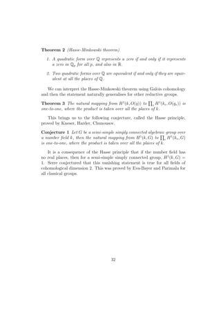 Theorem 2 (Hasse-Minkowski theorem)
1. A quadratic form over Q represents a zero if and only if it represents
a zero in Qp for all p, and also in R.
2. Two quadratic forms over Q are equivalent if and only if they are equiv-
alent at all the places of Q.
We can interpret the Hasse-Minkowski theorem using Galois cohomology
and then the statement naturally generalises for other reductive groups.
Theorem 3 The natural mapping from H1
(k, O(q)) to v H1
(kv, O(qv)) is
one-to-one, where the product is taken over all the places of k.
This brings us to the following conjecture, called the Hasse principle,
proved by Kneser, Harder, Chunousov.
Conjecture 1 Let G be a semi-simple simply connected algebraic group over
a number ﬁeld k, then the natural mapping from H1
(k, G) to v H1
(kv, G)
is one-to-one, where the product is taken over all the places of k.
It is a consequence of the Hasse principle that if the number ﬁeld has
no real places, then for a semi-simple simply connected group, H1
(k, G) =
1. Serre conjectured that this vanishing statement is true for all ﬁelds of
cohomological dimension 2. This was proved by Eva-Bayer and Parimala for
all classical groups.
32
 
